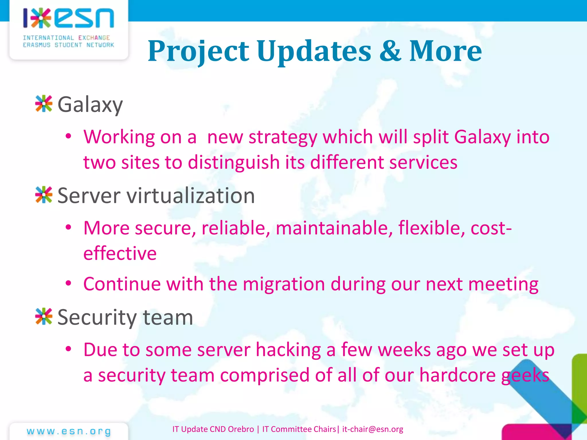 Project Updates & More
Galaxy
• Working on a new strategy which will split Galaxy into
two sites to distinguish its different services
Server virtualization
• More secure, reliable, maintainable, flexible, cost-
effective
• Continue with the migration during our next meeting
Security team
• Due to some server hacking a few weeks ago we set up
a security team comprised of all of our hardcore geeks
IT Update CND Orebro | IT Committee Chairs| it-chair@esn.org
 