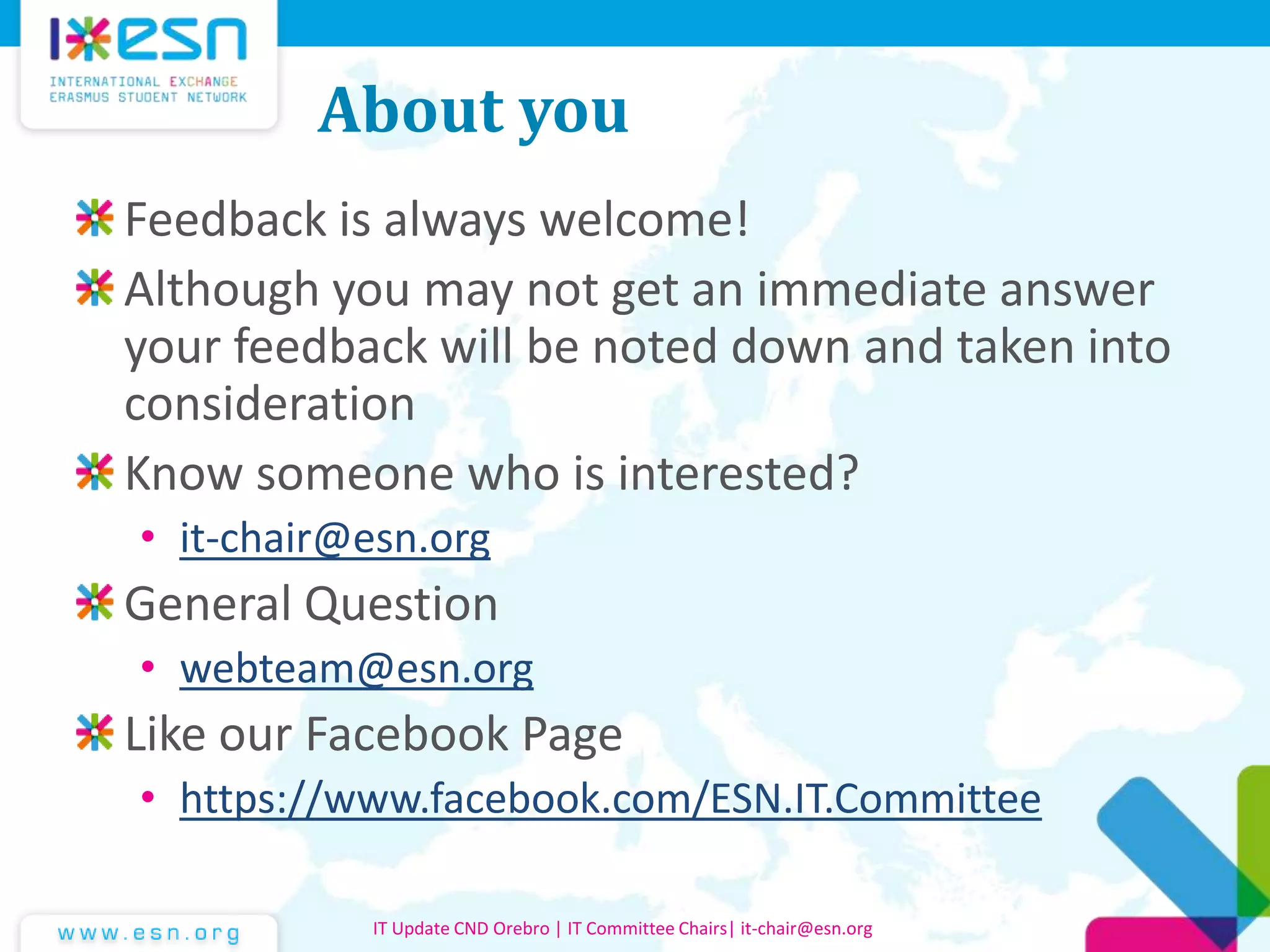 About you
Feedback is always welcome!
Although you may not get an immediate answer
your feedback will be noted down and taken into
consideration
Know someone who is interested?
• it-chair@esn.org
General Question
• webteam@esn.org
Like our Facebook Page
• https://www.facebook.com/ESN.IT.Committee
IT Update CND Orebro | IT Committee Chairs| it-chair@esn.org
 