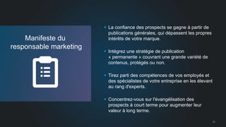 25 
Manifeste du 
responsable marketing 
 La confiance des prospects se gagne à partir de 
publications générales, qui dépassent les propres 
intérêts de votre marque. 
 Intégrez une stratégie de publication 
« permanente » couvrant une grande variété de 
contenus, protégés ou non. 
 Tirez parti des compétences de vos employés et 
des spécialistes de votre entreprise en les élevant 
au rang d'experts. 
 Concentrez-vous sur l'évangélisation des 
prospects à court terme pour augmenter leur 
valeur à long terme. 
