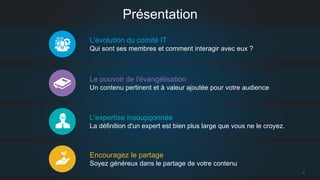 4 
Présentation 
L'évolution du comité IT 
Qui sont ses membres et comment interagir avec eux ? 
Le pouvoir de l'évangélisation 
Un contenu pertinent et à valeur ajoutée pour votre audience 
L'expertise insoupçonnée 
La définition d'un expert est bien plus large que vous ne le croyez. 
Encouragez le partage 
Soyez généreux dans le partage de votre contenu 
 