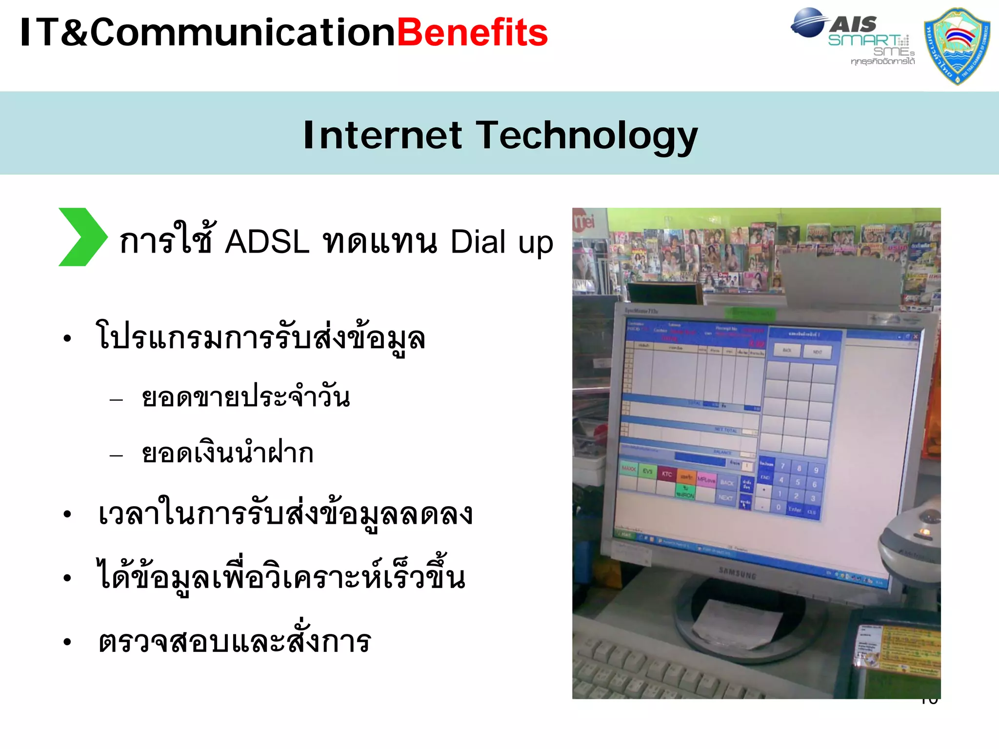 IT&CommunicationBenefits

                    Internet Technology

     การใช ADSL ทดแทน Dial up
 • โปรแกรมการรับสงขอมูล
    – ยอดขายประจําวัน
    – ยอดเงินนําฝาก
 • เวลาในการรับสงขอมูลลดลง
 • ไดขอมูลเพื่อวิเคราะหเร็วขึ้น
 • ตรวจสอบและสั่งการ
                                          10
 