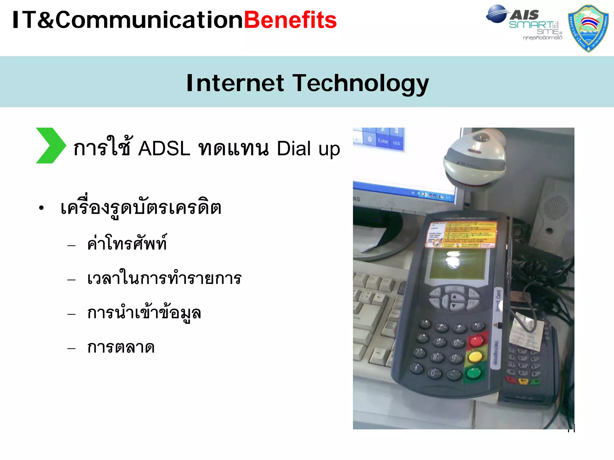 IT&CommunicationBenefits

                   Internet Technology

     การใช ADSL ทดแทน Dial up
 • เครื่องรูดบัตรเครดิต
    –   คาโทรศัพท
    –   เวลาในการทํารายการ
    –   การนําเขาขอมูล
    –   การตลาด


                                         11
 