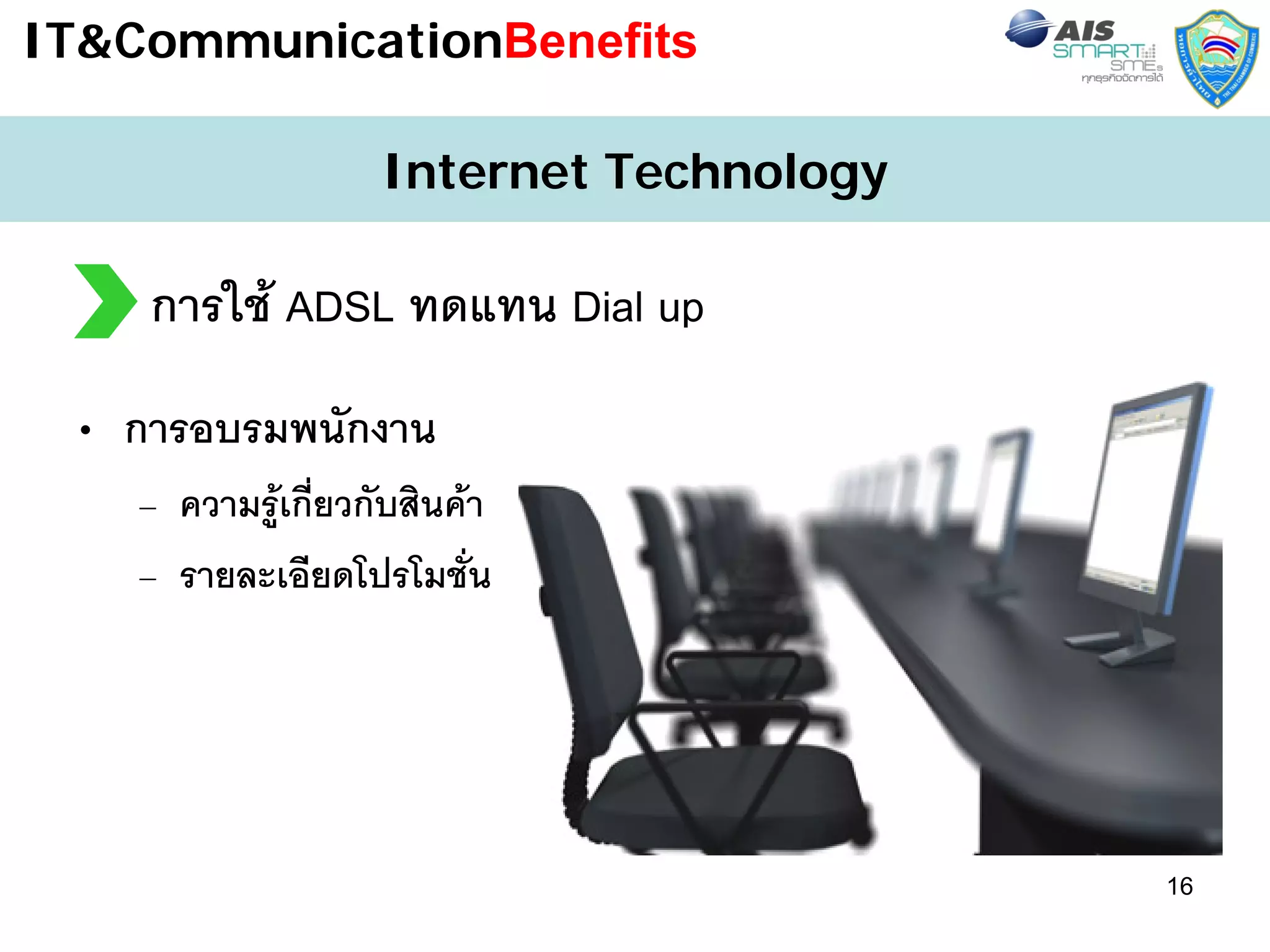IT&CommunicationBenefits

                    Internet Technology

    การใช ADSL ทดแทน Dial up
 • การอบรมพนักงาน
    – ความรูเกี่ยวกับสินคา
    – รายละเอียดโปรโมชัน   ่




                                          16
 