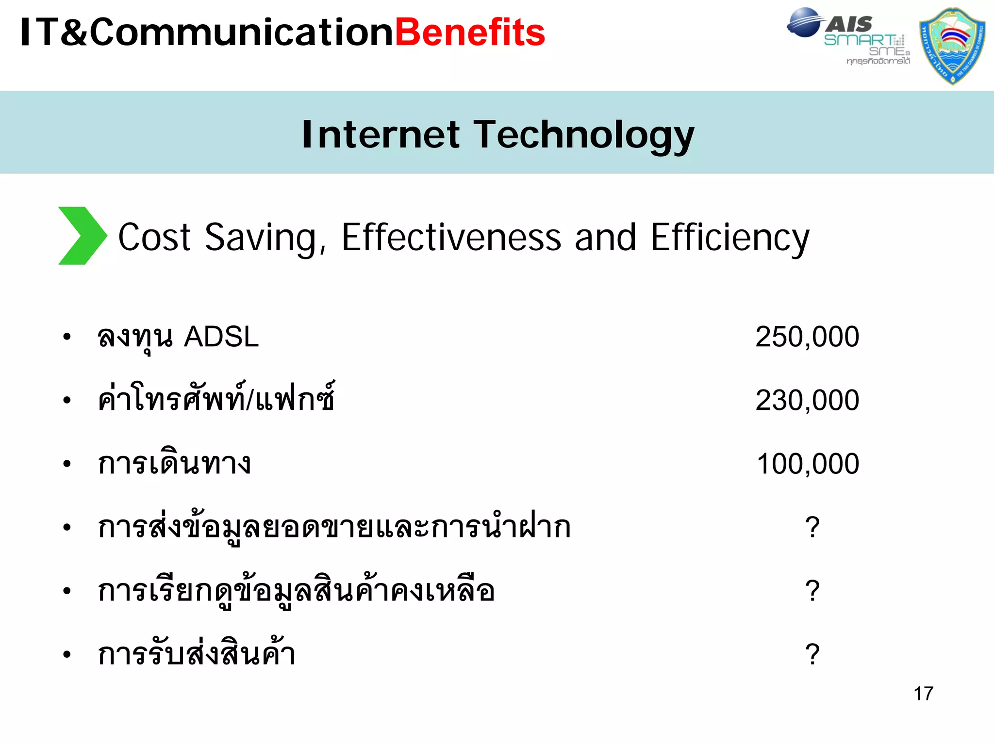 IT&CommunicationBenefits

                 Internet Technology

      Cost Saving, Effectiveness and Efficiency

 •   ลงทุน ADSL                            250,000
 •   คาโทรศัพท/แฟกซ                     230,000
 •   การเดินทาง                            100,000
 •   การสงขอมูลยอดขายและการนําฝาก           ?
 •   การเรียกดูขอมูลสินคาคงเหลือ            ?
 •   การรับสงสินคา                          ?
                                                     17
 