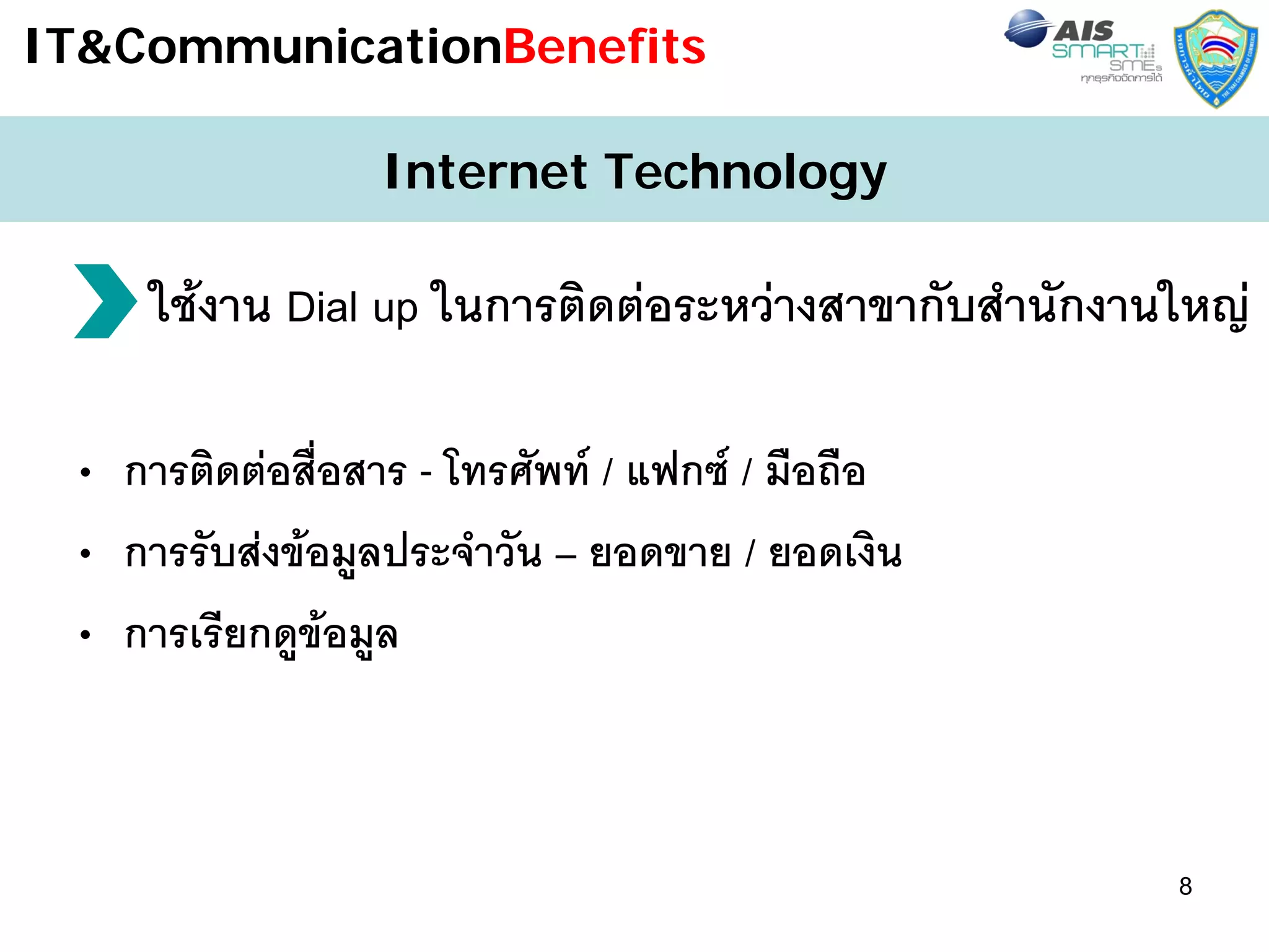 IT&CommunicationBenefits

                 Internet Technology

     ใชงาน Dial up ในการติดตอระหวางสาขากับสํานักงานใหญ

 • การติดตอสื่อสาร - โทรศัพท / แฟกซ / มือถือ
 • การรับสงขอมูลประจําวัน – ยอดขาย / ยอดเงิน
 • การเรียกดูขอมูล



                                                      8
 