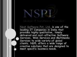 Nest Software Pvt. Ltd. is one of the
leading IT Companies in India that
provides highly qualitative, timely
delivered and cost-effective Software
Services, Web Services and Multimedia
Services to wide variety of global
clients. NSPL offers a wide range of
creative solutions that are designed to
meet specific business needs.
 