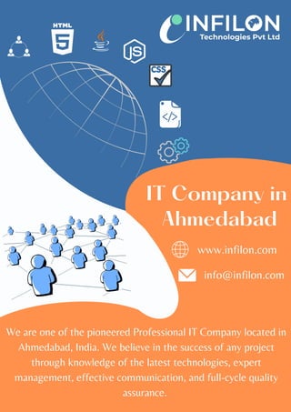 We are one of the pioneered Professional IT Company located in
Ahmedabad, India. We believe in the success of any project
through knowledge of the latest technologies, expert
management, effective communication, and full-cycle quality
assurance.
IT Company in
Ahmedabad
www.infilon.com
info@infilon.com
 