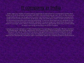 It company in India
Make steps is a middle of quality which would like to show itself as a convergent thinker that
allows to fix all the gravels associated with SEO, link-building, pay per just click, on the online on
the globally web on the Google on the online internet look for Online popularity management,
public on the on the on the online promotion, blog site promotion, online on the on the on the
on the online promotion and material publishing, in short an ideal perfume of complete on the
on the on the on the online promotion solutions. It is as younger as 5 years there are unclear
ideas in a younger mind, which, if developed along with the appropriate elements, has the ability
to add a new sizing to the long run of the IT market.
company is in the company of 'Web Development' by applying its amazing & effective solutions
for Modification, Marketing, Distribution and Outsourcing (TMCO) inspired by Automated and
Research. We are an 'End-to-End' produce management making recommendations to with
company and a recommended online for Marketing Process Outsourcing, creating up both
regional and Worldwide companies with a worldwide system for company produce improvement.
 