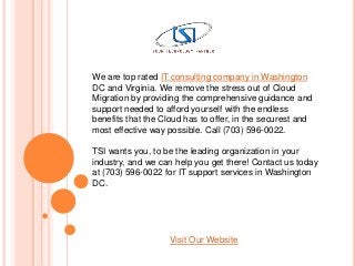 We are top rated IT consulting company in Washington
DC and Virginia. We remove the stress out of Cloud
Migration by providing the comprehensive guidance and
support needed to afford yourself with the endless
benefits that the Cloud has to offer, in the securest and
most effective way possible. Call (703) 596-0022.
TSI wants you, to be the leading organization in your
industry, and we can help you get there! Contact us today
at (703) 596-0022 for IT support services in Washington
DC.
Visit Our Website
 
