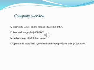Company overview
 The world largest online retailer situated in U.S.A
 Founded in 1994 by Jeff BEZOS
Had revenues of 48 Billion in 2011
Operates in more than 15 countries and ships products over 75 countries.
 