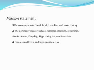 Mission statement
The company motto: “work hard , Have Fun, and make History
 The Company ‘s six core values; customer obsession, ownership,
bias for Action, Frugality, High Hiring bar, And inovation.
 Focuses on effective and high-quality service
 