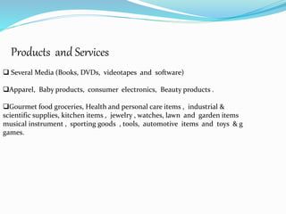 Products and Services
 Several Media (Books, DVDs, videotapes and software)
Apparel, Baby products, consumer electronics, Beauty products .
Gourmet food groceries, Health and personal care items , industrial &
scientific supplies, kitchen items , jewelry , watches, lawn and garden items
musical instrument , sporting goods , tools, automotive items and toys & g
games.
 