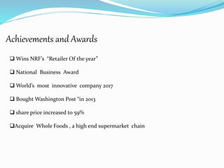 Achievements and Awards
 Wins NRF’s “Retailer Of the year”
 National Business Award
 World’s most innovative company 2017
 Bought Washington Post “in 2013
 share price increased to 59%
Acquire Whole Foods , a high end supermarket chain
 