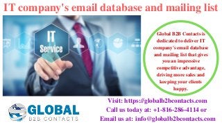 IT company's email database and mailing list
Visit: https://globalb2bcontacts.com
Call us today at: +1-816-286-4114 or 
Email us at: info@globalb2bcontacts.com
Global B2B Contacts is
dedicated to deliver IT
company's email database
and mailing list that gives
you an impressive
competitive advantage,
driving more sales and
keeping your clients
happy.
 
