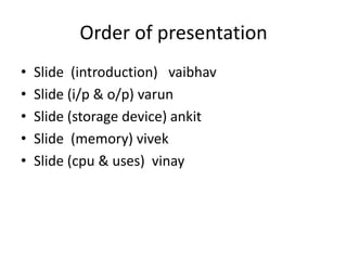 Order of presentation
•   Slide (introduction) vaibhav
•   Slide (i/p & o/p) varun
•   Slide (storage device) ankit
•   Slide (memory) vivek
•   Slide (cpu & uses) vinay
 