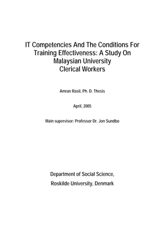 IT Competencies And The Conditions For
   Training Effectiveness: A Study On
          Malaysian University
            Clerical Workers

             Amran Rasli, Ph. D. Thesis


                     April, 2005


      Main supervisor: Professor Dr. Jon Sundbo




        Department of Social Science,
         Roskilde University, Denmark
 