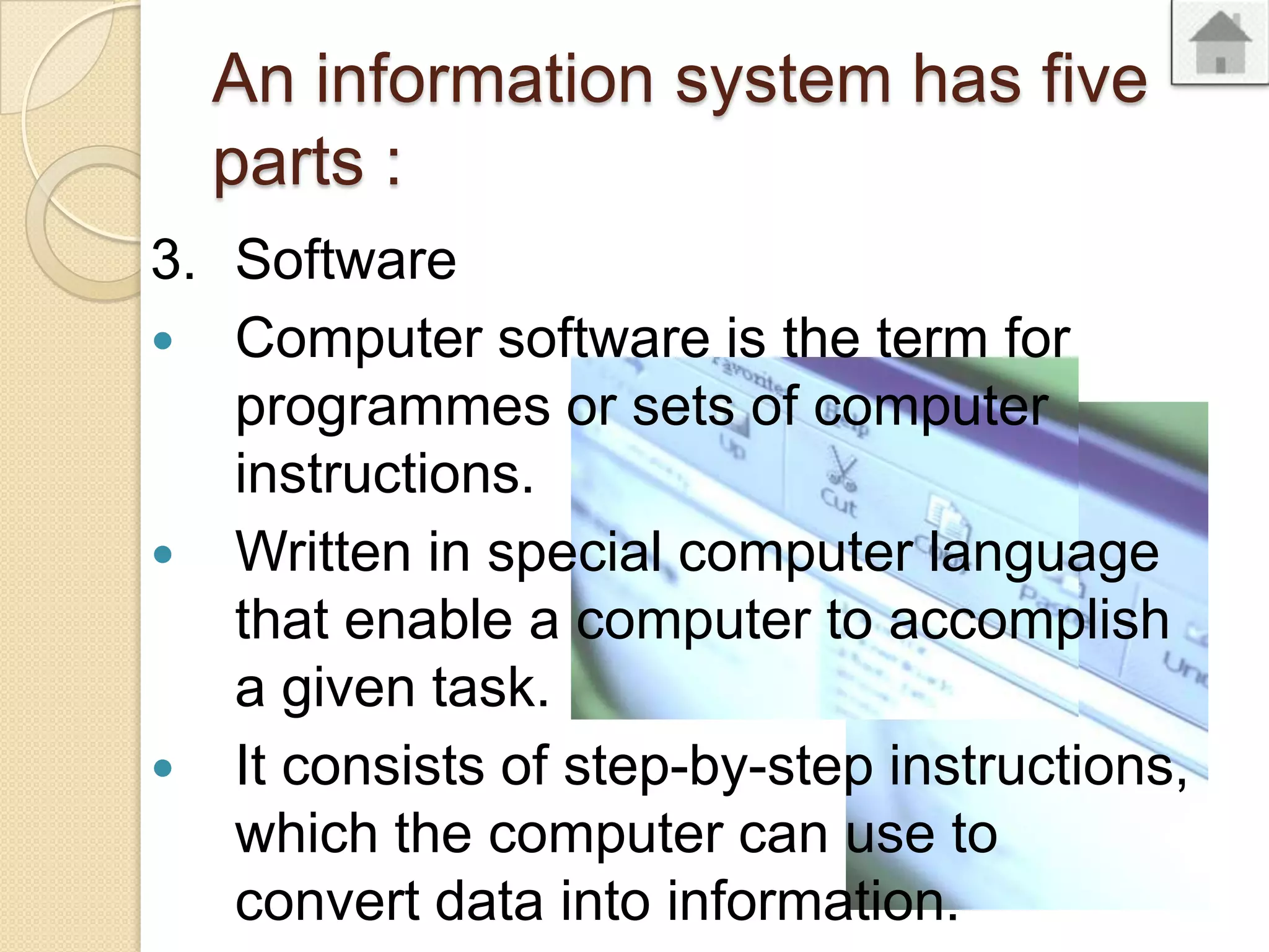 An information system has five
parts :
3. Software
Computer software is the term for
programmes or sets of computer
instructions.
Written in special computer language
that enable a computer to accomplish
a given task.
It consists of step-by-step instructions,
which the computer can use to
convert data into information.