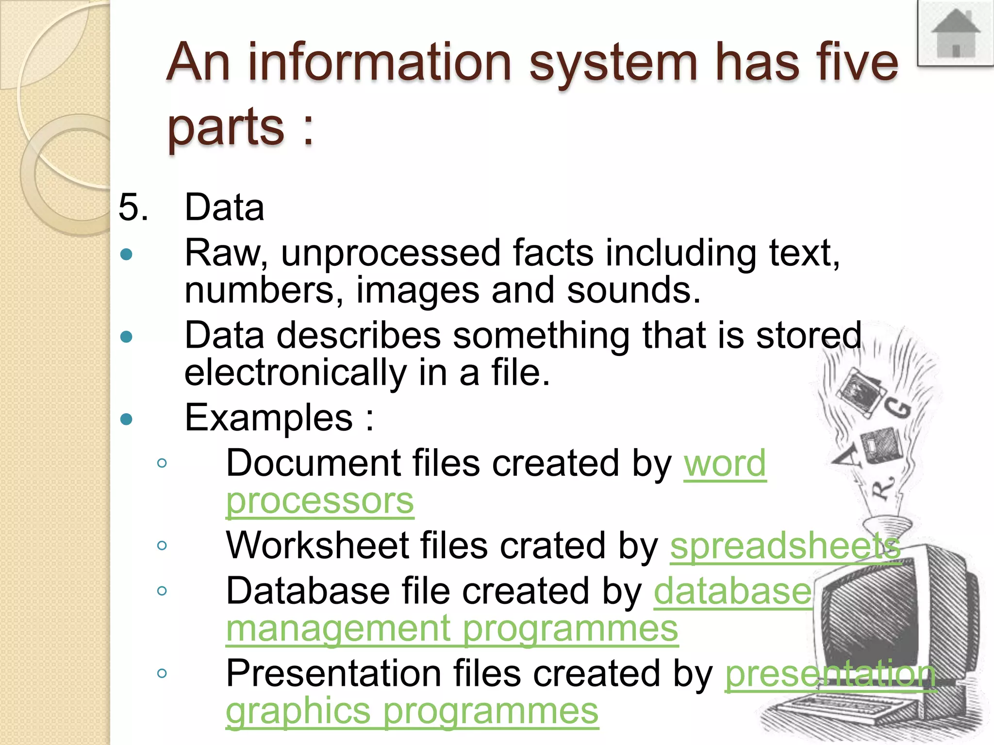 An information system has five
parts :
5. Data
Raw, unprocessed facts including text,
numbers, images and sounds.
Data describes something that is stored
electronically in a file.
Examples :
◦ Document files created by word
processors
◦ Worksheet files crated by spreadsheets
◦ Database file created by database
management programmes
◦ Presentation files created by presentation
graphics programmes