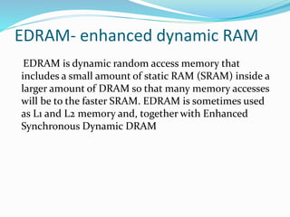 EDRAM- enhanced dynamic RAM
EDRAM is dynamic random access memory that
includes a small amount of static RAM (SRAM) inside a
larger amount of DRAM so that many memory accesses
will be to the faster SRAM. EDRAM is sometimes used
as L1 and L2 memory and, together with Enhanced
Synchronous Dynamic DRAM
 
