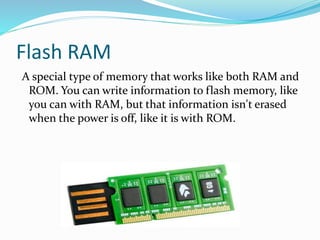 Flash RAM
A special type of memory that works like both RAM and
ROM. You can write information to flash memory, like
you can with RAM, but that information isn't erased
when the power is off, like it is with ROM.
 