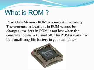 What is ROM ?
Read Only Memory ROM is nonvolatile memory.
The contents in locations in ROM cannot be
changed. the data in ROM is not lost when the
computer power is turned off. The ROM is sustained
by a small long-life battery in your computer.
 