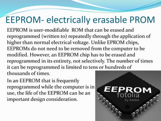 EEPROM- electrically erasable PROM
EEPROM is user-modifiable ROM that can be erased and
reprogrammed (written to) repeatedly through the application of
higher than normal electrical voltage. Unlike EPROM chips,
EEPROMs do not need to be removed from the computer to be
modified. However, an EEPROM chip has to be erased and
reprogrammed in its entirety, not selectively. The number of times
it can be reprogrammed is limited to tens or hundreds of
thousands of times.
In an EEPROM that is frequently
reprogrammed while the computer is in
use, the life of the EEPROM can be an
important design consideration.
 