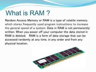 What is RAM ?
Random Access Memory or RAM is a type of volatile memory.
which stores frequently used program instructions to increase
the general speed of a system. Data in RAM is not permanently
written. When you power off your computer the data stored in
RAM is deleted. RAM is a form of data storage that can be
accessed randomly at any time, in any order and from any
physical location.
 