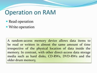 Operation on RAM
 Read operation
 Write operation
A random-access memory device allows data items to
be read or written in almost the same amount of time
irrespective of the physical location of data inside the
memory. In contrast, with other direct-access data storage
media such as hard disks, CD-RWs, DVD-RWs and the
older drum memory,
 