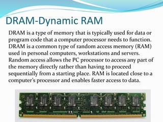 DRAM-Dynamic RAM
DRAM is a type of memory that is typically used for data or
program code that a computer processor needs to function.
DRAM is a common type of random access memory (RAM)
used in personal computers, workstations and servers.
Random access allows the PC processor to access any part of
the memory directly rather than having to proceed
sequentially from a starting place. RAM is located close to a
computer’s processor and enables faster access to data.
 