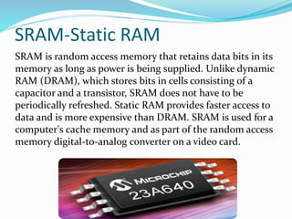 SRAM-Static RAM
SRAM is random access memory that retains data bits in its
memory as long as power is being supplied. Unlike dynamic
RAM (DRAM), which stores bits in cells consisting of a
capacitor and a transistor, SRAM does not have to be
periodically refreshed. Static RAM provides faster access to
data and is more expensive than DRAM. SRAM is used for a
computer's cache memory and as part of the random access
memory digital-to-analog converter on a video card.
 