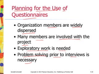 Kendall & Kendall Copyright © 2014 Pearson Education, Inc. Publishing as Prentice Hall 4-34
Planning for the Use of
Questionnaires
• Organization members are widely
dispersed
• Many members are involved with the
project
• Exploratory work is needed
• Problem solving prior to interviews is
necessary
 