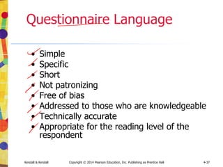 Kendall & Kendall Copyright © 2014 Pearson Education, Inc. Publishing as Prentice Hall 4-37
Questionnaire Language
• Simple
• Specific
• Short
• Not patronizing
• Free of bias
• Addressed to those who are knowledgeable
• Technically accurate
• Appropriate for the reading level of the
respondent
 