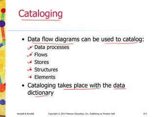 Kendall & Kendall Copyright © 2014 Pearson Education, Inc. Publishing as Prentice Hall 8-3
Cataloging
• Data flow diagrams can be used to catalog:
• Data processes
• Flows
• Stores
• Structures
• Elements
• Cataloging takes place with the data
dictionary
 