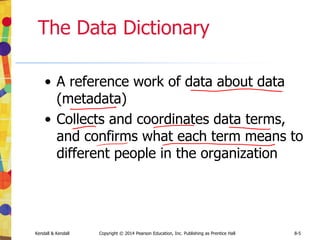 Kendall & Kendall Copyright © 2014 Pearson Education, Inc. Publishing as Prentice Hall 8-5
The Data Dictionary
• A reference work of data about data
(metadata)
• Collects and coordinates data terms,
and confirms what each term means to
different people in the organization
 