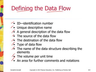 Kendall & Kendall Copyright © 2014 Pearson Education, Inc. Publishing as Prentice Hall 8-9
Defining the Data Flow
• ID—identification number
• Unique descriptive name
• A general description of the data flow
• The source of the data flow
• The destination of the data flow
• Type of data flow
• The name of the data structure describing the
elements
• The volume per unit time
• An area for further comments and notations
 