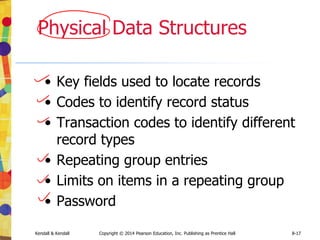 Kendall & Kendall Copyright © 2014 Pearson Education, Inc. Publishing as Prentice Hall 8-17
Physical Data Structures
• Key fields used to locate records
• Codes to identify record status
• Transaction codes to identify different
record types
• Repeating group entries
• Limits on items in a repeating group
• Password
 