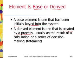 Kendall & Kendall Copyright © 2014 Pearson Education, Inc. Publishing as Prentice Hall 8-24
Element Is Base or Derived
• A base element is one that has been
initially keyed into the system
• A derived element is one that is created
by a process, usually as the result of a
calculation or a series of decision-
making statements
 