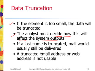 Kendall & Kendall Copyright © 2014 Pearson Education, Inc. Publishing as Prentice Hall 8-28
Data Truncation
• If the element is too small, the data will
be truncated
• The analyst must decide how this will
affect the system outputs
• If a last name is truncated, mail would
usually still be delivered
• A truncated email address or web
address is not usable
 