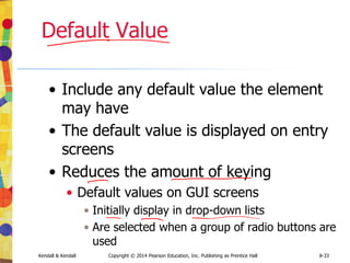 Kendall & Kendall Copyright © 2014 Pearson Education, Inc. Publishing as Prentice Hall 8-33
Default Value
• Include any default value the element
may have
• The default value is displayed on entry
screens
• Reduces the amount of keying
• Default values on GUI screens
• Initially display in drop-down lists
• Are selected when a group of radio buttons are
used
 