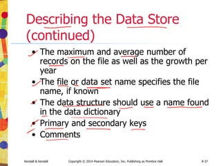 Kendall & Kendall Copyright © 2014 Pearson Education, Inc. Publishing as Prentice Hall 8-37
Describing the Data Store
(continued)
• The maximum and average number of
records on the file as well as the growth per
year
• The file or data set name specifies the file
name, if known
• The data structure should use a name found
in the data dictionary
• Primary and secondary keys
• Comments
 