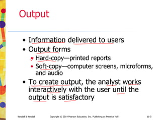 11-3
Kendall & Kendall Copyright © 2014 Pearson Education, Inc. Publishing as Prentice Hall 11-3
Output
• Information delivered to users
• Output forms
• Hard-copy—printed reports
• Soft-copy—computer screens, microforms,
and audio
• To create output, the analyst works
interactively with the user until the
output is satisfactory
 