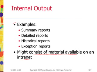 11-7
Kendall & Kendall Copyright © 2014 Pearson Education, Inc. Publishing as Prentice Hall 11-7
Internal Output
• Examples:
• Summary reports
• Detailed reports
• Historical reports
• Exception reports
• Might consist of material available on an
intranet
 