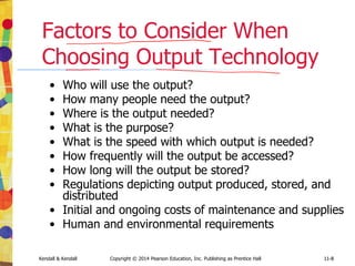 11-8
Kendall & Kendall Copyright © 2014 Pearson Education, Inc. Publishing as Prentice Hall 11-8
Factors to Consider When
Choosing Output Technology
• Who will use the output?
• How many people need the output?
• Where is the output needed?
• What is the purpose?
• What is the speed with which output is needed?
• How frequently will the output be accessed?
• How long will the output be stored?
• Regulations depicting output produced, stored, and
distributed
• Initial and ongoing costs of maintenance and supplies
• Human and environmental requirements
 