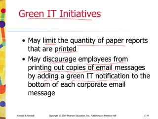 11-9
Kendall & Kendall Copyright © 2014 Pearson Education, Inc. Publishing as Prentice Hall 11-9
Green IT Initiatives
• May limit the quantity of paper reports
that are printed
• May discourage employees from
printing out copies of email messages
by adding a green IT notification to the
bottom of each corporate email
message
 