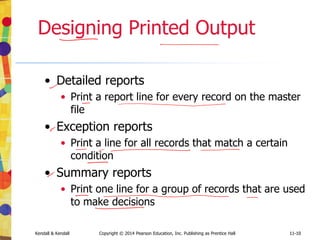 11-10
Kendall & Kendall Copyright © 2014 Pearson Education, Inc. Publishing as Prentice Hall 11-10
Designing Printed Output
• Detailed reports
• Print a report line for every record on the master
file
• Exception reports
• Print a line for all records that match a certain
condition
• Summary reports
• Print one line for a group of records that are used
to make decisions
 