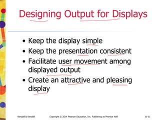 11-11
Kendall & Kendall Copyright © 2014 Pearson Education, Inc. Publishing as Prentice Hall 11-11
Designing Output for Displays
• Keep the display simple
• Keep the presentation consistent
• Facilitate user movement among
displayed output
• Create an attractive and pleasing
display
 