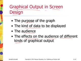11-12
Kendall & Kendall Copyright © 2014 Pearson Education, Inc. Publishing as Prentice Hall 11-12
Graphical Output in Screen
Design
• The purpose of the graph
• The kind of data to be displayed
• The audience
• The effects on the audience of different
kinds of graphical output
 