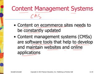 11-19
Kendall & Kendall Copyright © 2014 Pearson Education, Inc. Publishing as Prentice Hall 11-19
Content Management Systems
• Content on ecommerce sites needs to
be constantly updated
• Content management systems (CMSs)
are software tools that help to develop
and maintain websites and online
applications
 