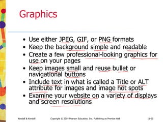 11-20
Kendall & Kendall Copyright © 2014 Pearson Education, Inc. Publishing as Prentice Hall 11-20
Graphics
• Use either JPEG, GIF, or PNG formats
• Keep the background simple and readable
• Create a few professional-looking graphics for
use on your pages
• Keep images small and reuse bullet or
navigational buttons
• Include text in what is called a Title or ALT
attribute for images and image hot spots
• Examine your website on a variety of displays
and screen resolutions
 