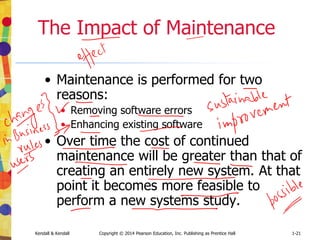 Kendall & Kendall Copyright © 2014 Pearson Education, Inc. Publishing as Prentice Hall 1-21
The Impact of Maintenance
• Maintenance is performed for two
reasons:
• Removing software errors
• Enhancing existing software
• Over time the cost of continued
maintenance will be greater than that of
creating an entirely new system. At that
point it becomes more feasible to
perform a new systems study.
 